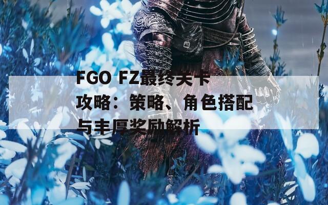 FGO FZ最终关卡攻略：策略、角色搭配与丰厚奖励解析