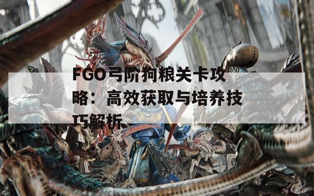 FGO弓阶狗粮关卡攻略：高效获取与培养技巧解析