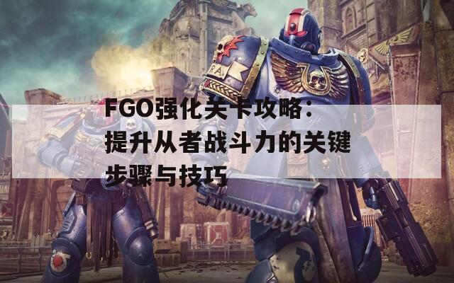 FGO强化关卡攻略：提升从者战斗力的关键步骤与技巧