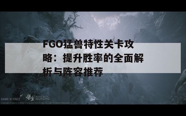 FGO猛兽特性关卡攻略：提升胜率的全面解析与阵容推荐