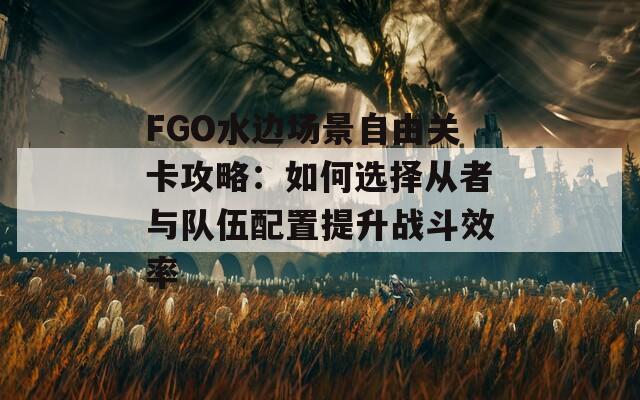 FGO水边场景自由关卡攻略：如何选择从者与队伍配置提升战斗效率