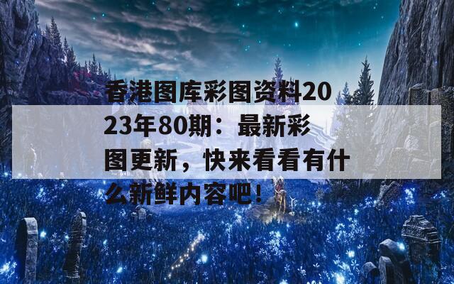 香港图库彩图资料2023年80期：最新彩图更新，快来看看有什么新鲜内容吧！