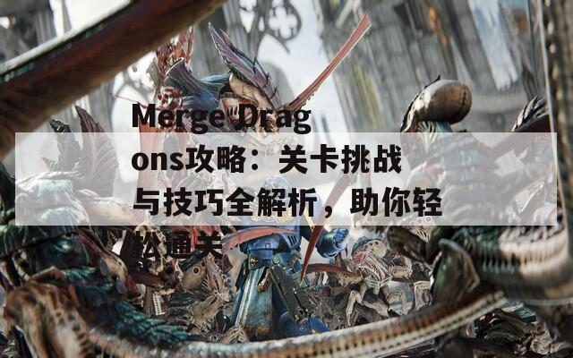 Merge Dragons攻略：关卡挑战与技巧全解析，助你轻松通关