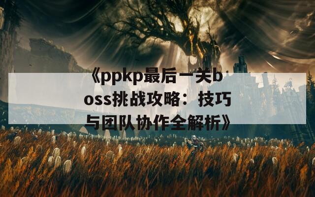 《ppkp最后一关boss挑战攻略：技巧与团队协作全解析》