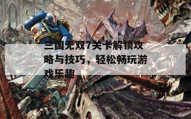 三国无双7关卡解锁攻略与技巧，轻松畅玩游戏乐趣