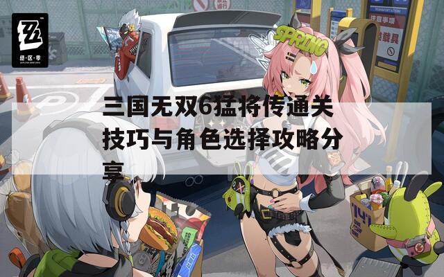 三国无双6猛将传通关技巧与角色选择攻略分享