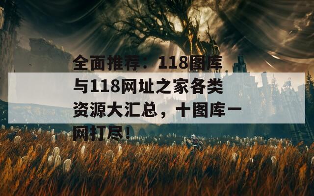 全面推荐：118图库与118网址之家各类资源大汇总，十图库一网打尽！