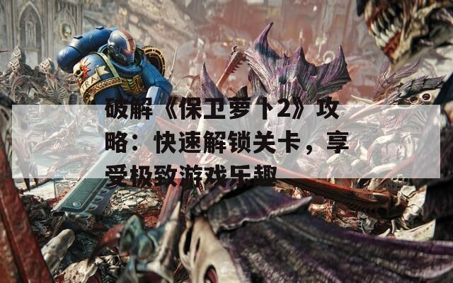 破解《保卫萝卜2》攻略：快速解锁关卡，享受极致游戏乐趣