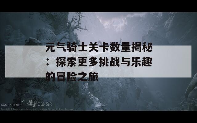 元气骑士关卡数量揭秘：探索更多挑战与乐趣的冒险之旅