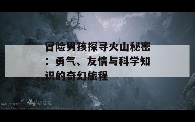 冒险男孩探寻火山秘密：勇气、友情与科学知识的奇幻旅程