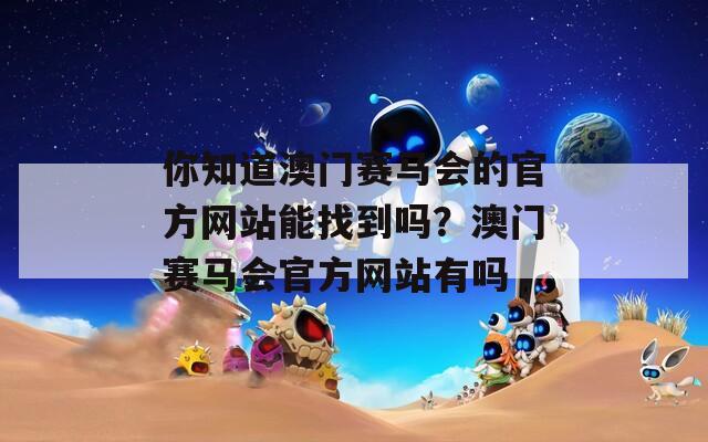 你知道澳门赛马会的官方网站能找到吗？澳门赛马会官方网站有吗