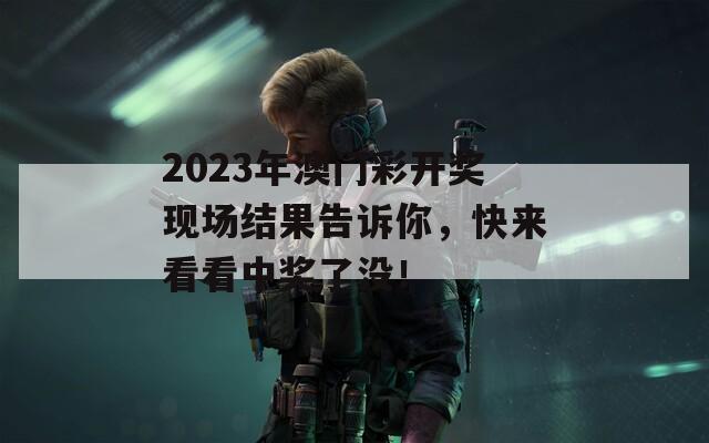 2023年澳门彩开奖现场结果告诉你，快来看看中奖了没！