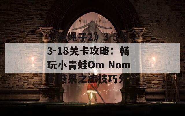 《割绳子2》3-3与3-18关卡攻略：畅玩小青蛙Om Nom的糖果之旅技巧分享