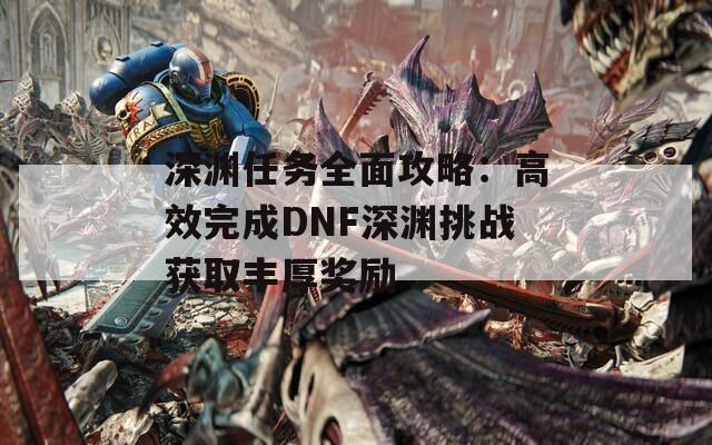 深渊任务全面攻略：高效完成DNF深渊挑战获取丰厚奖励