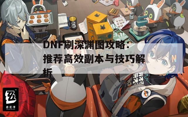 DNF刷深渊图攻略：推荐高效副本与技巧解析