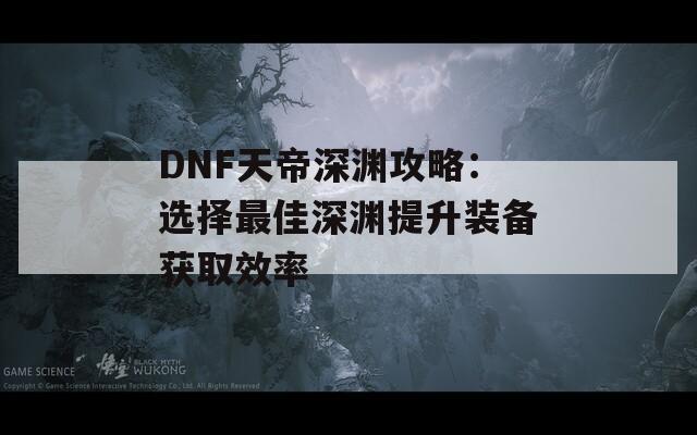 DNF天帝深渊攻略：选择最佳深渊提升装备获取效率