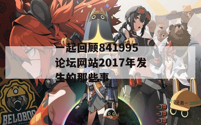 一起回顾841995论坛网站2017年发生的那些事