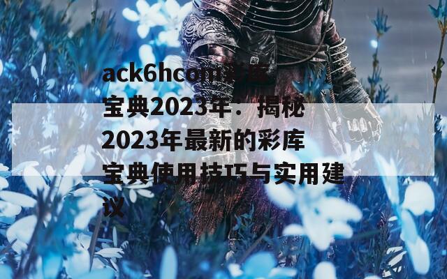 ack6hcom彩库宝典2023年：揭秘2023年最新的彩库宝典使用技巧与实用建议