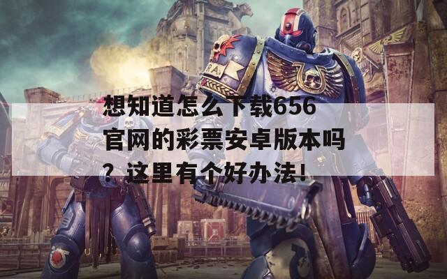 想知道怎么下载656官网的彩票安卓版本吗？这里有个好办法！