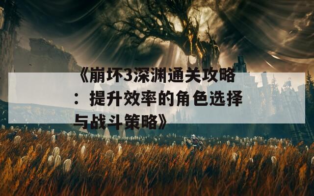 《崩坏3深渊通关攻略：提升效率的角色选择与战斗策略》