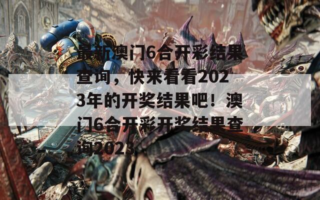 最新澳门6合开彩结果查询，快来看看2023年的开奖结果吧！澳门6合开彩开奖结果查询2023