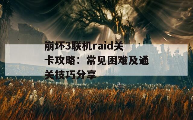 崩坏3联机raid关卡攻略：常见困难及通关技巧分享