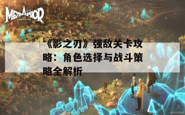 《影之刃》强敌关卡攻略：角色选择与战斗策略全解析