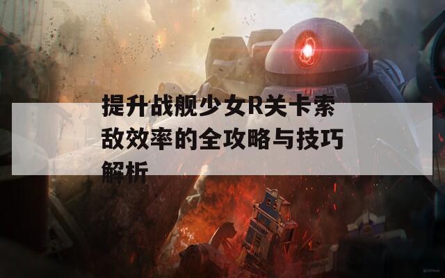 提升战舰少女R关卡索敌效率的全攻略与技巧解析