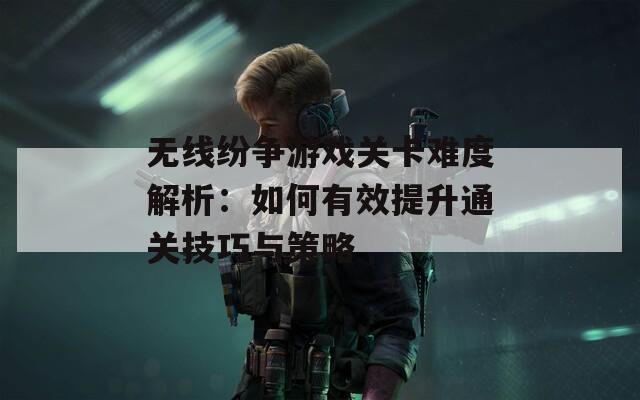 无线纷争游戏关卡难度解析：如何有效提升通关技巧与策略