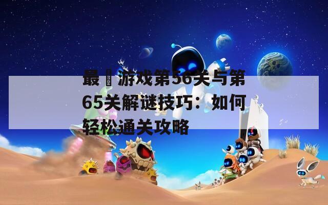 最囧游戏第56关与第65关解谜技巧：如何轻松通关攻略