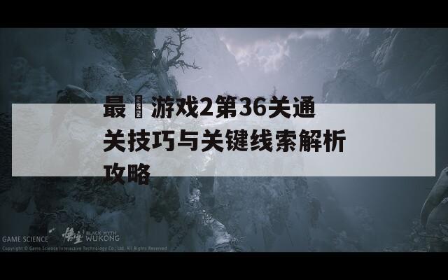 最囧游戏2第36关通关技巧与关键线索解析攻略