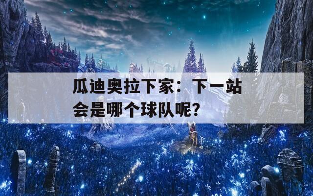 瓜迪奥拉下家：下一站会是哪个球队呢？