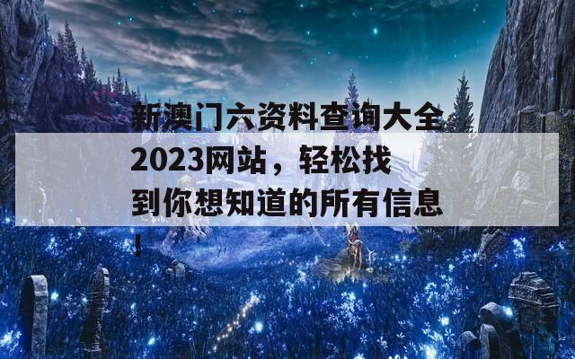 新澳门六资料查询大全2023网站，轻松找到你想知道的所有信息！