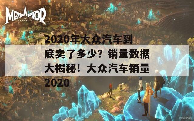 2020年大众汽车到底卖了多少？销量数据大揭秘！大众汽车销量2020