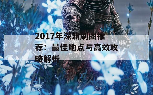 2017年深渊刷图推荐：最佳地点与高效攻略解析