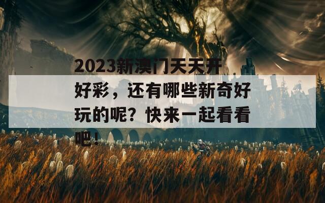 2023新澳门天天开好彩，还有哪些新奇好玩的呢？快来一起看看吧！