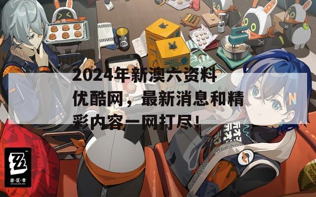 2024年新澳六资料优酷网，最新消息和精彩内容一网打尽！