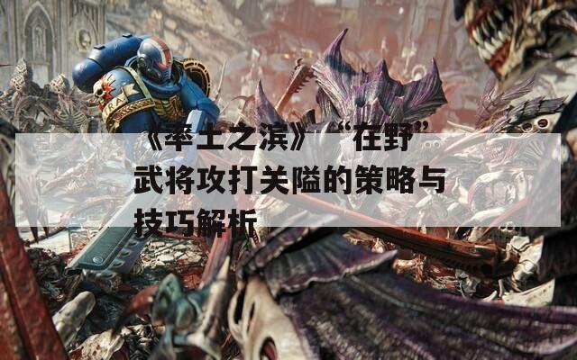 《率土之滨》“在野”武将攻打关隘的策略与技巧解析