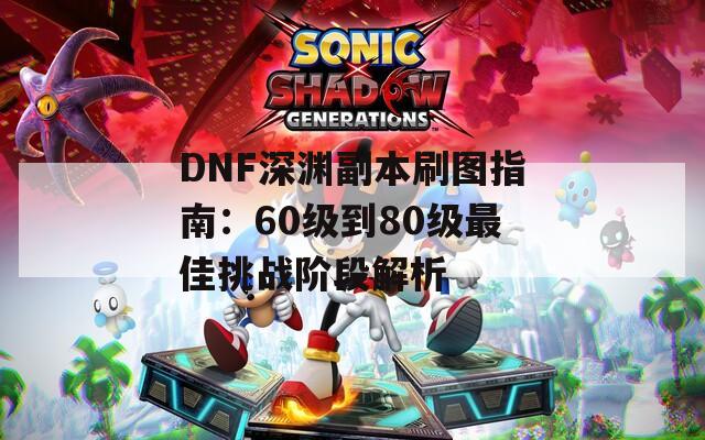 DNF深渊副本刷图指南：60级到80级最佳挑战阶段解析