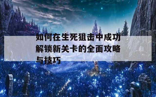 如何在生死狙击中成功解锁新关卡的全面攻略与技巧