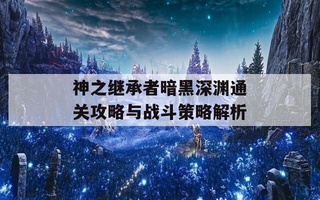 神之继承者暗黑深渊通关攻略与战斗策略解析