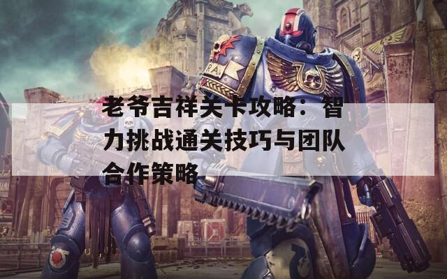 老爷吉祥关卡攻略：智力挑战通关技巧与团队合作策略