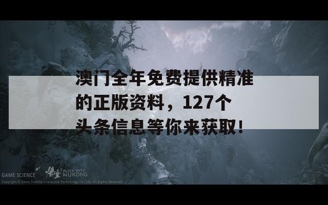 澳门全年免费提供精准的正版资料，127个头条信息等你来获取！