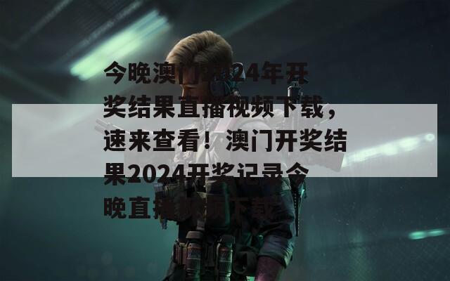 今晚澳门2024年开奖结果直播视频下载，速来查看！澳门开奖结果2024开奖记录今晚直播视频下载