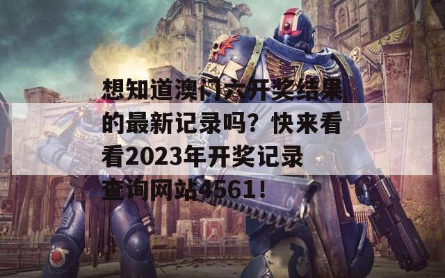 想知道澳门六开奖结果的最新记录吗？快来看看2023年开奖记录查询网站4561！