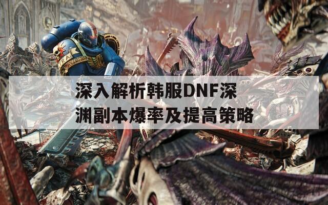 深入解析韩服DNF深渊副本爆率及提高策略