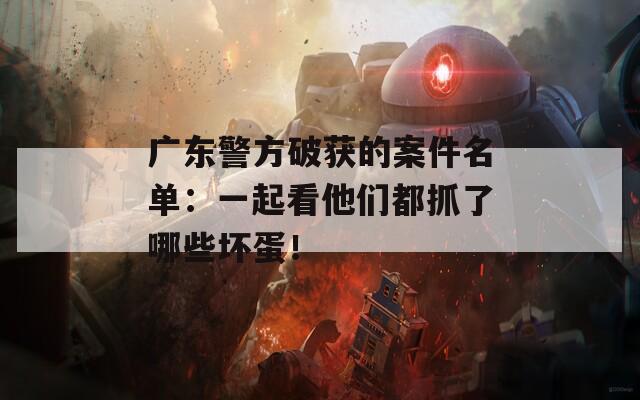 广东警方破获的案件名单：一起看他们都抓了哪些坏蛋！