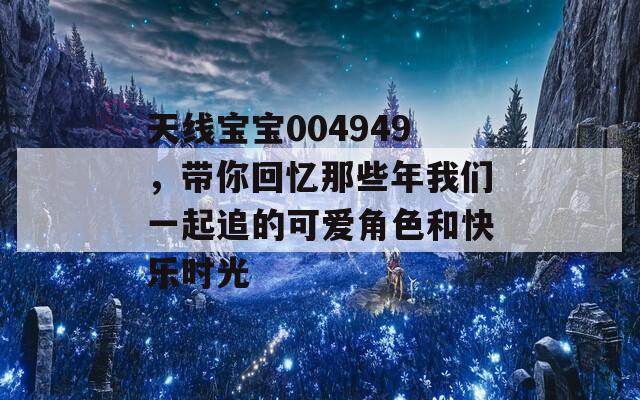 天线宝宝004949，带你回忆那些年我们一起追的可爱角色和快乐时光