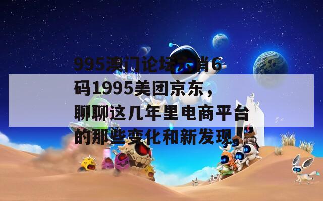 995澳门论坛六肖6码1995美团京东，聊聊这几年里电商平台的那些变化和新发现。