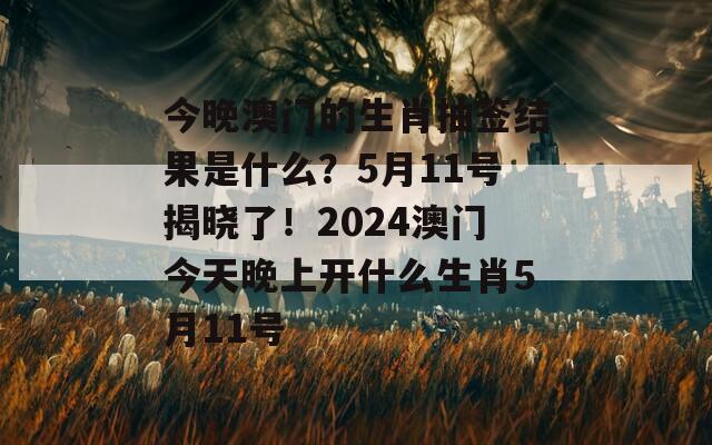 今晚澳门的生肖抽签结果是什么？5月11号揭晓了！2024澳门今天晚上开什么生肖5月11号